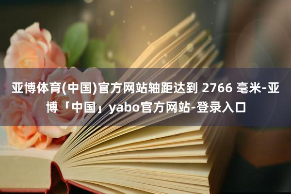 亚博体育(中国)官方网站轴距达到 2766 毫米-亚博「中国」yabo官方网站-登录入口