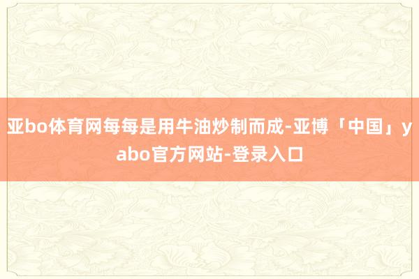 亚bo体育网每每是用牛油炒制而成-亚博「中国」yabo官方网站-登录入口