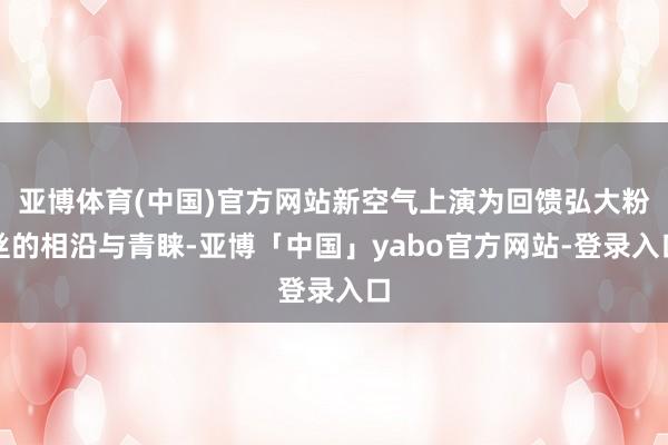 亚博体育(中国)官方网站新空气上演为回馈弘大粉丝的相沿与青睐-亚博「中国」yabo官方网站-登录入口