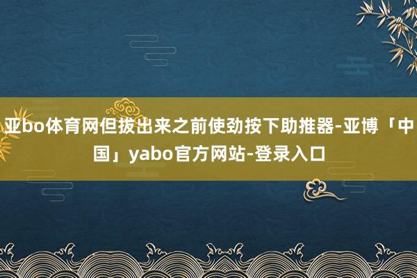 亚bo体育网但拔出来之前使劲按下助推器-亚博「中国」yabo官方网站-登录入口