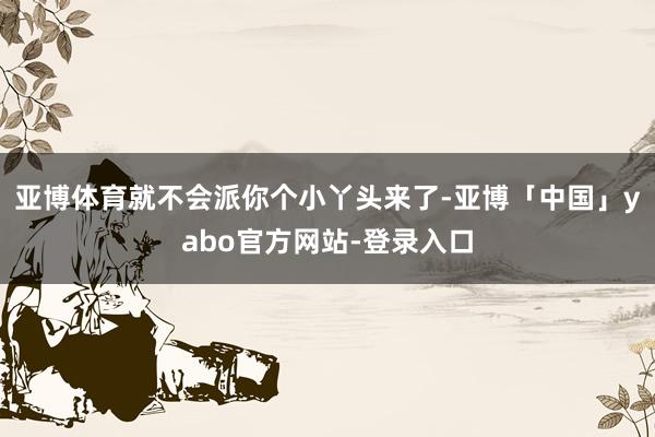亚博体育就不会派你个小丫头来了-亚博「中国」yabo官方网站-登录入口