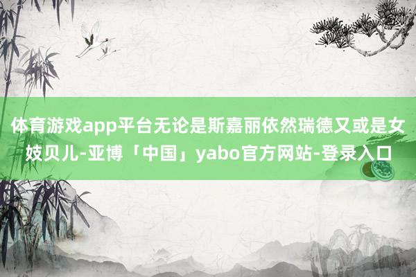 体育游戏app平台无论是斯嘉丽依然瑞德又或是女妓贝儿-亚博「中国」yabo官方网站-登录入口