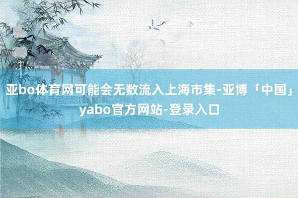 亚bo体育网可能会无数流入上海市集-亚博「中国」yabo官方网站-登录入口
