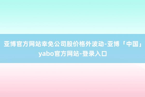 亚博官方网站幸免公司股价格外波动-亚博「中国」yabo官方网站-登录入口