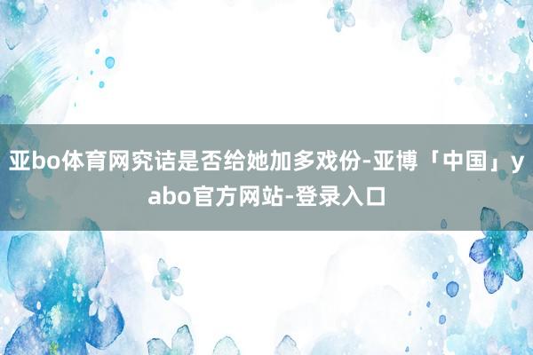 亚bo体育网究诘是否给她加多戏份-亚博「中国」yabo官方网站-登录入口