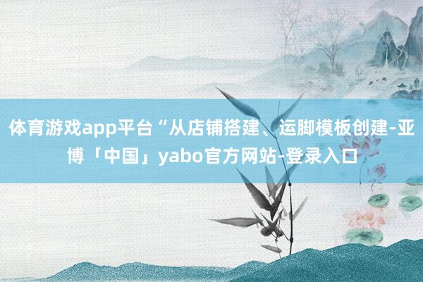 体育游戏app平台“从店铺搭建、运脚模板创建-亚博「中国」yabo官方网站-登录入口