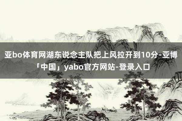 亚bo体育网湖东说念主队把上风拉开到10分-亚博「中国」yabo官方网站-登录入口