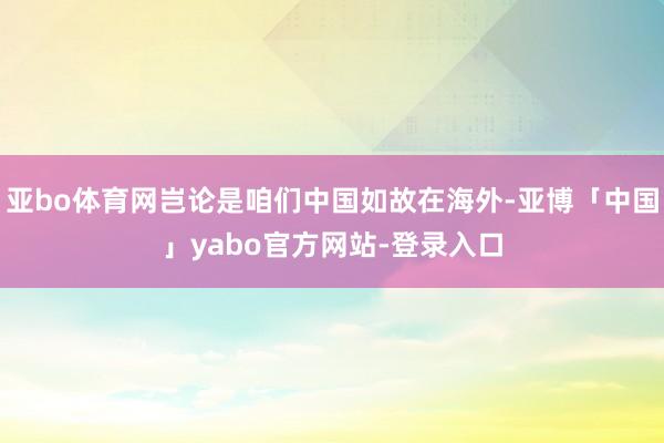亚bo体育网岂论是咱们中国如故在海外-亚博「中国」yabo官方网站-登录入口