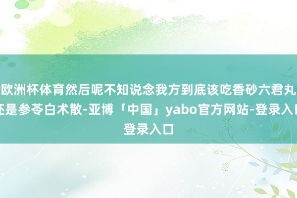 欧洲杯体育然后呢不知说念我方到底该吃香砂六君丸还是参苓白术散-亚博「中国」yabo官方网站-登录入口
