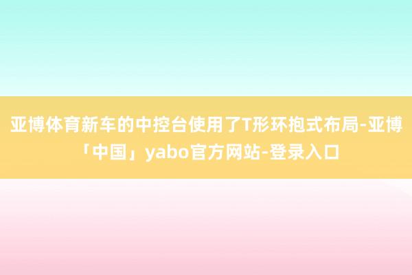 亚博体育新车的中控台使用了T形环抱式布局-亚博「中国」yabo官方网站-登录入口