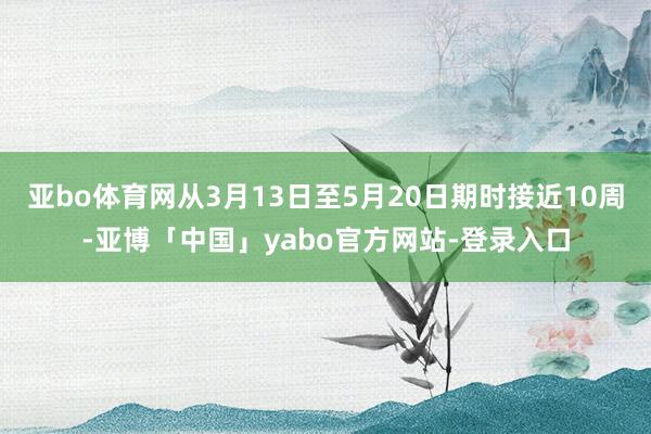 亚bo体育网从3月13日至5月20日期时接近10周-亚博「中国」yabo官方网站-登录入口