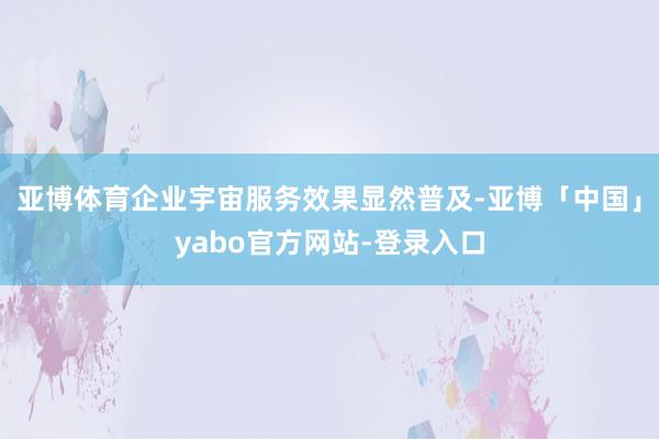 亚博体育企业宇宙服务效果显然普及-亚博「中国」yabo官方网站-登录入口