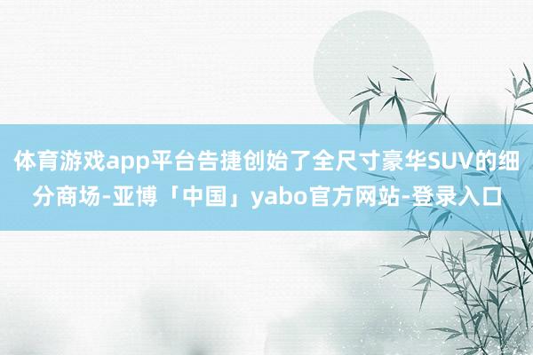 体育游戏app平台告捷创始了全尺寸豪华SUV的细分商场-亚博「中国」yabo官方网站-登录入口