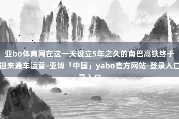 亚bo体育网在这一天设立5年之久的南巴高铁终于迎来通车运营-亚博「中国」yabo官方网站-登录入口