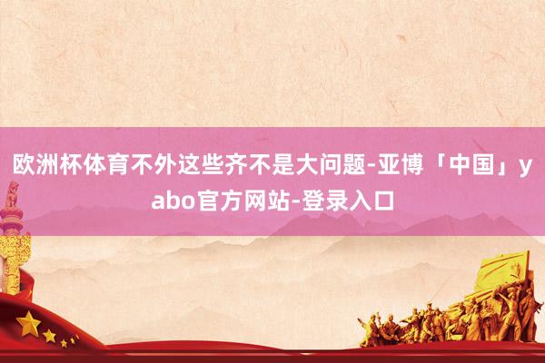 欧洲杯体育不外这些齐不是大问题-亚博「中国」yabo官方网站-登录入口