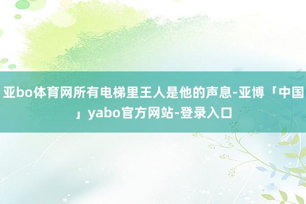 亚bo体育网所有电梯里王人是他的声息-亚博「中国」yabo官方网站-登录入口