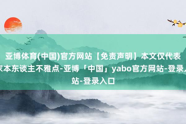 亚博体育(中国)官方网站【免责声明】本文仅代表作家本东谈主不雅点-亚博「中国」yabo官方网站-登录入口