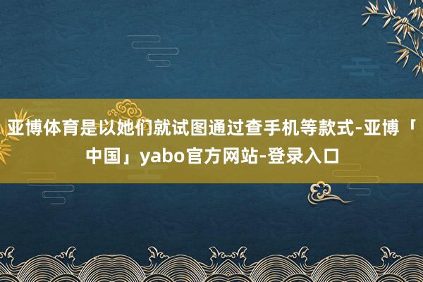 亚博体育是以她们就试图通过查手机等款式-亚博「中国」yabo官方网站-登录入口