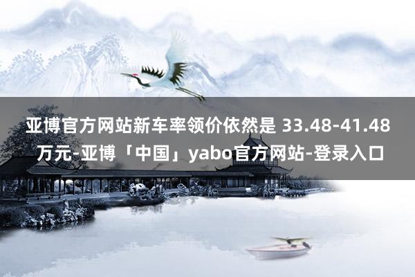 亚博官方网站新车率领价依然是 33.48-41.48 万元-亚博「中国」yabo官方网站-登录入口