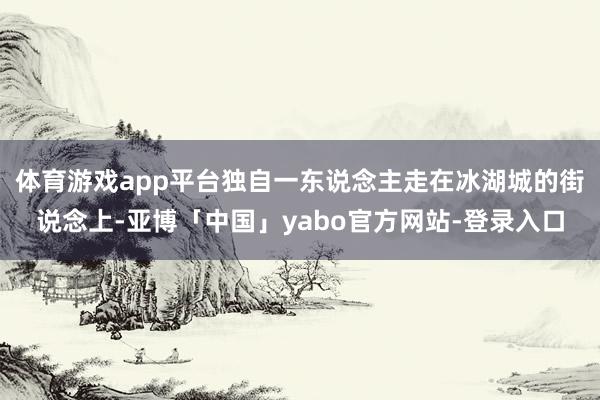 体育游戏app平台独自一东说念主走在冰湖城的街说念上-亚博「中国」yabo官方网站-登录入口