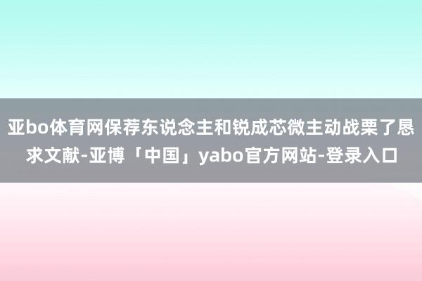 亚bo体育网保荐东说念主和锐成芯微主动战栗了恳求文献-亚博「中国」yabo官方网站-登录入口