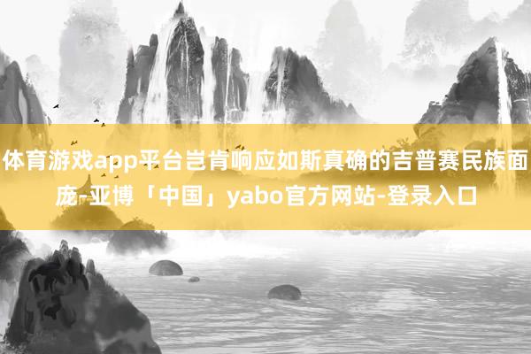 体育游戏app平台岂肯响应如斯真确的吉普赛民族面庞-亚博「中国」yabo官方网站-登录入口