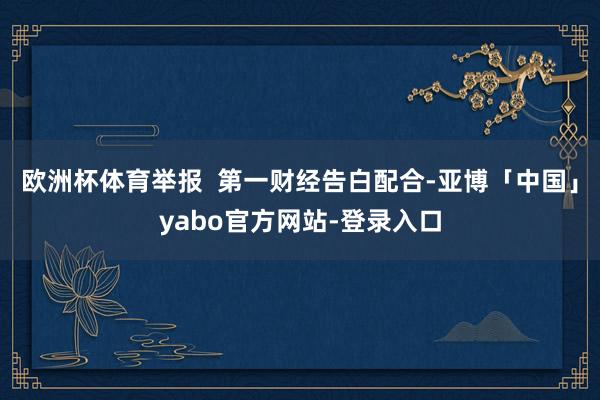 欧洲杯体育举报  第一财经告白配合-亚博「中国」yabo官方网站-登录入口