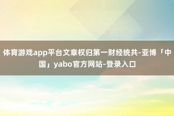 体育游戏app平台文章权归第一财经统共-亚博「中国」yabo官方网站-登录入口