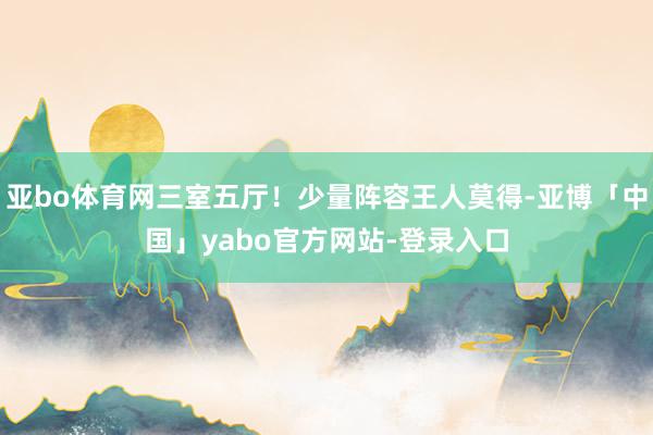 亚bo体育网三室五厅！少量阵容王人莫得-亚博「中国」yabo官方网站-登录入口