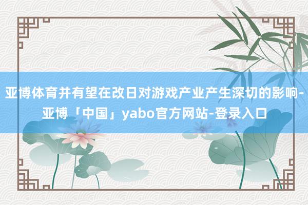 亚博体育并有望在改日对游戏产业产生深切的影响-亚博「中国」yabo官方网站-登录入口