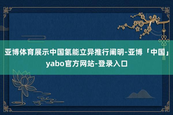 亚博体育展示中国氢能立异推行阐明-亚博「中国」yabo官方网站-登录入口