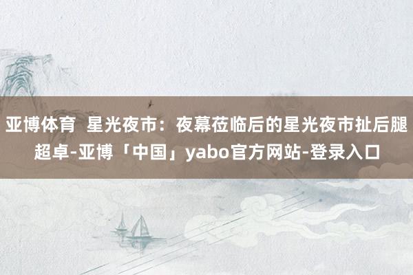 亚博体育  星光夜市：夜幕莅临后的星光夜市扯后腿超卓-亚博「中国」yabo官方网站-登录入口