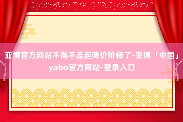 亚博官方网站不得不走起降价阶梯了-亚博「中国」yabo官方网站-登录入口