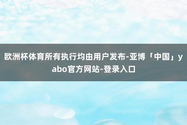 欧洲杯体育所有执行均由用户发布-亚博「中国」yabo官方网站-登录入口