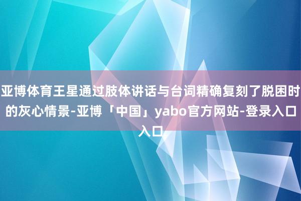 亚博体育王星通过肢体讲话与台词精确复刻了脱困时的灰心情景-亚博「中国」yabo官方网站-登录入口