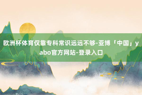欧洲杯体育仅靠专科常识远远不够-亚博「中国」yabo官方网站-登录入口