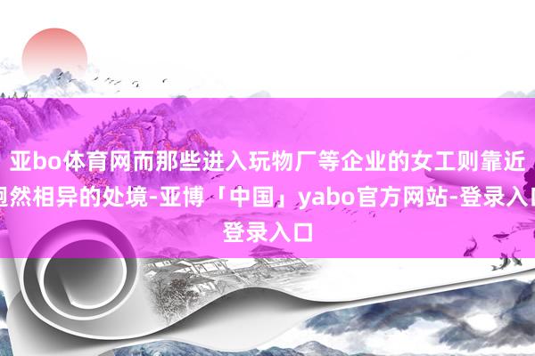 亚bo体育网而那些进入玩物厂等企业的女工则靠近迥然相异的处境-亚博「中国」yabo官方网站-登录入口