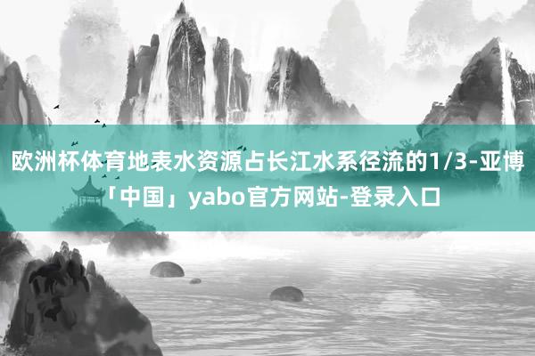 欧洲杯体育地表水资源占长江水系径流的1/3-亚博「中国」yabo官方网站-登录入口