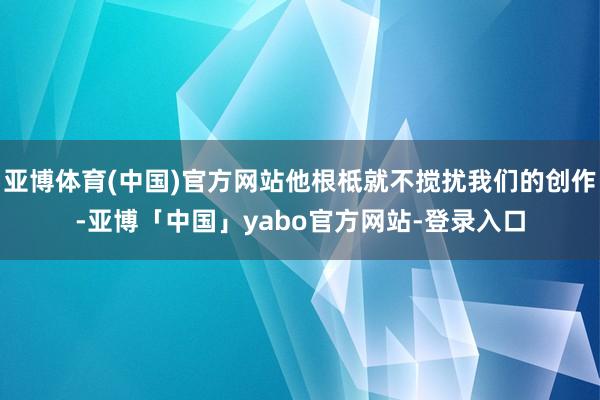 亚博体育(中国)官方网站他根柢就不搅扰我们的创作-亚博「中国」yabo官方网站-登录入口