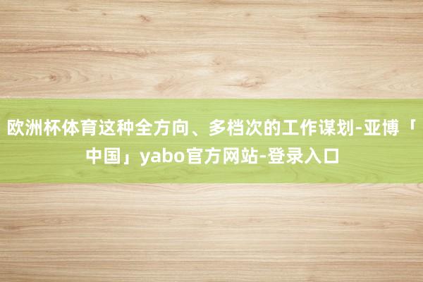 欧洲杯体育这种全方向、多档次的工作谋划-亚博「中国」yabo官方网站-登录入口