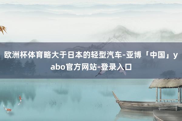 欧洲杯体育略大于日本的轻型汽车-亚博「中国」yabo官方网站-登录入口