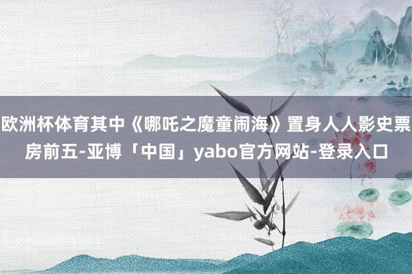 欧洲杯体育其中《哪吒之魔童闹海》置身人人影史票房前五-亚博「中国」yabo官方网站-登录入口