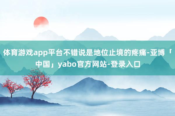 体育游戏app平台不错说是地位止境的疼痛-亚博「中国」yabo官方网站-登录入口