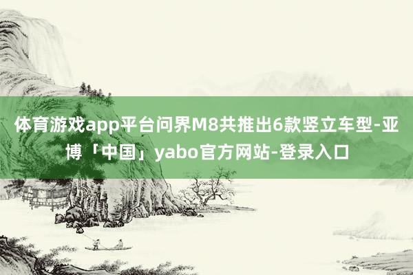 体育游戏app平台问界M8共推出6款竖立车型-亚博「中国」yabo官方网站-登录入口