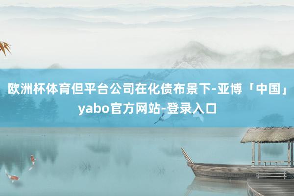 欧洲杯体育但平台公司在化债布景下-亚博「中国」yabo官方网站-登录入口