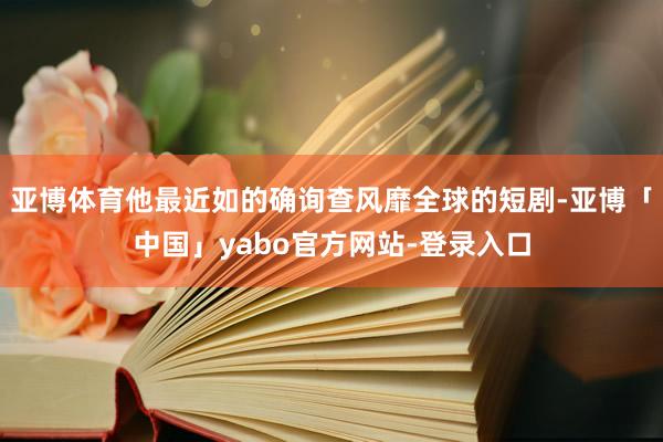 亚博体育他最近如的确询查风靡全球的短剧-亚博「中国」yabo官方网站-登录入口