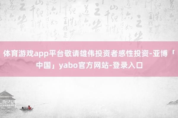 体育游戏app平台敬请雄伟投资者感性投资-亚博「中国」yabo官方网站-登录入口