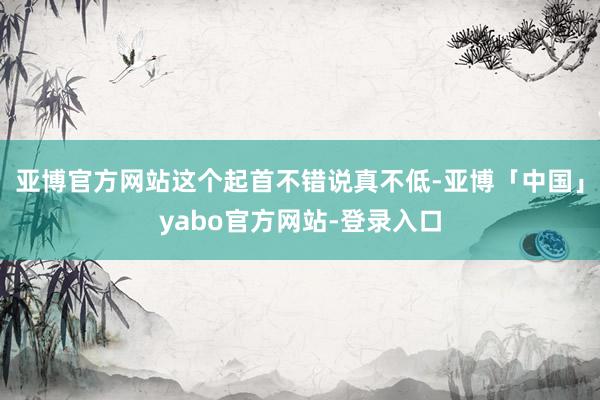 亚博官方网站这个起首不错说真不低-亚博「中国」yabo官方网站-登录入口