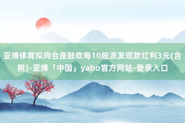 亚博体育拟向合座鼓吹每10股派发现款红利3元(含税)-亚博「中国」yabo官方网站-登录入口