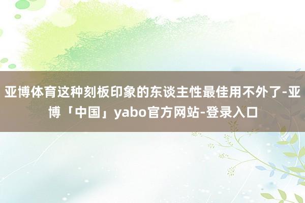 亚博体育这种刻板印象的东谈主性最佳用不外了-亚博「中国」yabo官方网站-登录入口